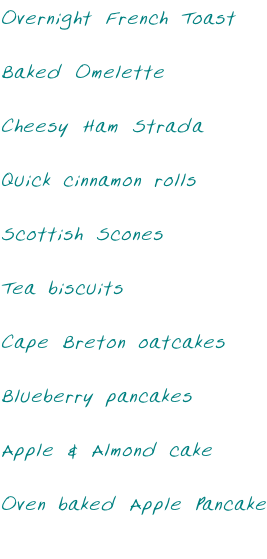 Overnight French Toast  Baked Omelette  Cheesy Ham Strada  Quick cinnamon rolls  Scottish Scones  Tea biscuits  Cape Breton oatcakes  Blueberry pancakes  Apple & Almond cake  Oven baked Apple Pancake